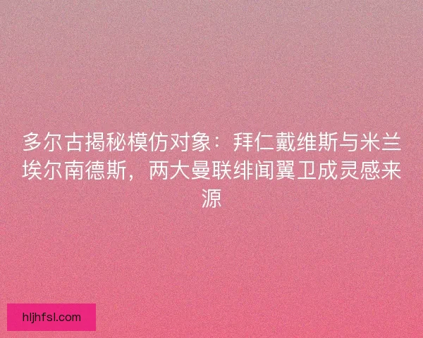 多尔古揭秘模仿对象：拜仁戴维斯与米兰埃尔南德斯，两大曼联绯闻翼卫成灵感来源